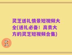 灵芝送礼情景短视频大全(送礼必备！高贵大方的灵芝短视频合集)