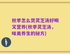 秋季怎么煲灵芝汤好喝又营养(秋季灵芝汤，味美养生的秘方)
