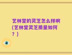 艺林堂的灵芝怎么样啊(艺林堂灵芝质量如何？)