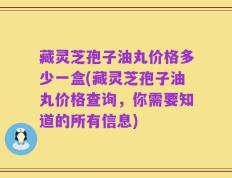 藏灵芝孢子油丸价格多少一盒(藏灵芝孢子油丸价格查询，你需要知道的所有信息)