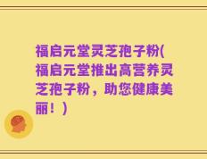 福启元堂灵芝孢子粉(福启元堂推出高营养灵芝孢子粉，助您健康美丽！)