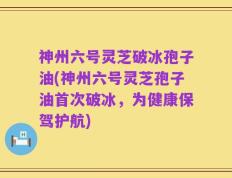 神州六号灵芝破冰孢子油(神州六号灵芝孢子油首次破冰，为健康保驾护航)