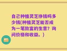 自己种植灵芝挣钱吗多少钱(种植灵芝能否成为一笔致富的生意？询问价格和收益。)