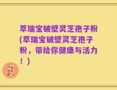 萃瑞宝破壁灵芝孢子粉(萃瑞宝破壁灵芝孢子粉，带给你健康与活力！)