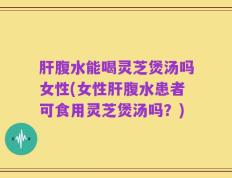 肝腹水能喝灵芝煲汤吗女性(女性肝腹水患者可食用灵芝煲汤吗？)