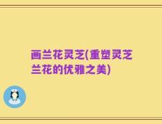 画兰花灵芝(重塑灵芝兰花的优雅之美)