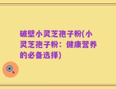 破壁小灵芝孢子粉(小灵芝孢子粉：健康营养的必备选择)