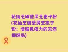 花仙芝破壁灵芝孢子粉(花仙芝破壁灵芝孢子粉：增强免疫力的天然保健品)