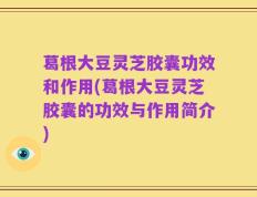 葛根大豆灵芝胶囊功效和作用(葛根大豆灵芝胶囊的功效与作用简介)