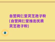 自营同仁堂灵芝孢子粉(自营同仁堂推出优质灵芝孢子粉)