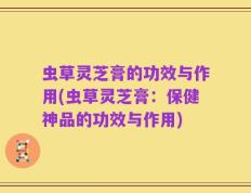 虫草灵芝膏的功效与作用(虫草灵芝膏：保健神品的功效与作用)