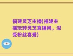 福建灵芝主播(福建主播玩转灵芝直播间，深受粉丝喜爱)