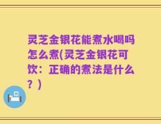 灵芝金银花能煮水喝吗怎么煮(灵芝金银花可饮：正确的煮法是什么？)