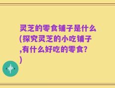 灵芝的零食铺子是什么(探究灵芝的小吃铺子,有什么好吃的零食？)