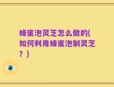 蜂蜜泡灵芝怎么做的(如何利用蜂蜜泡制灵芝？)