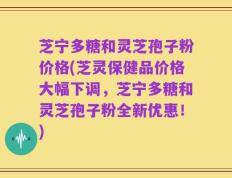 芝宁多糖和灵芝孢子粉价格(芝灵保健品价格大幅下调，芝宁多糖和灵芝孢子粉全新优惠！)