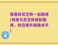 葛根和灵芝粉一起服用(葛根与灵芝粉搭配服用，助您提升健康水平)