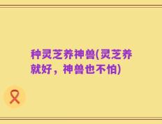 种灵芝养神兽(灵芝养就好，神兽也不怕)