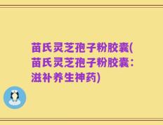 苗氏灵芝孢子粉胶囊(苗氏灵芝孢子粉胶囊：滋补养生神药)