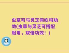 虫草可与灵芝同吃吗功效(虫草与灵芝可搭配服用，双倍功效！)