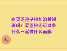 吃灵芝孢子粉能治黄褐斑吗？灵芝粉还可以参什么一起做什么面膜