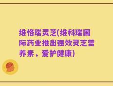维恪瑞灵芝(维科瑞国际药业推出强效灵芝营养素，爱护健康)