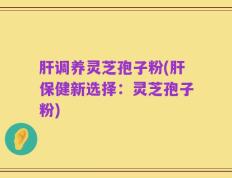 肝调养灵芝孢子粉(肝保健新选择：灵芝孢子粉)