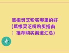 葛根灵芝粉买哪里的好(葛根灵芝粉购买指南：推荐购买渠道汇总)
