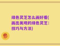 绿色灵芝怎么画好看(画出美观的绿色灵芝：技巧与方法)