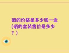 硒的价格是多少钱一盒(硒的盒装售价是多少？)