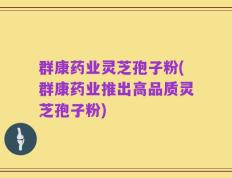 群康药业灵芝孢子粉(群康药业推出高品质灵芝孢子粉)