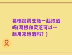 葛根加灵芝能一起泡酒吗(葛根和灵芝可以一起用来泡酒吗？)