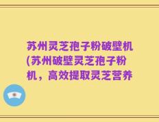 苏州灵芝孢子粉破壁机(苏州破壁灵芝孢子粉机，高效提取灵芝营养