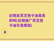 纪钢卖灵芝孢子油是真的吗(纪钢推广灵芝孢子油引发质疑)