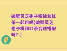 破壁灵芝孢子粉能和红茶一起用吗(破壁灵芝孢子粉和红茶合适搭配吗？)