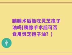 胰腺术后能吃灵芝孢子油吗(胰腺手术后可否食用灵芝孢子油？)