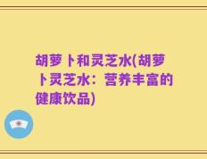 胡萝卜和灵芝水(胡萝卜灵芝水：营养丰富的健康饮品)