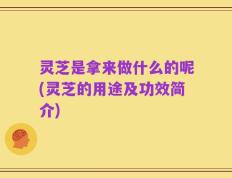 灵芝是拿来做什么的呢(灵芝的用途及功效简介)