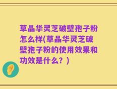 草晶华灵芝破壁孢子粉怎么样(草晶华灵芝破壁孢子粉的使用效果和功效是什么？)