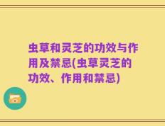 虫草和灵芝的功效与作用及禁忌(虫草灵芝的功效、作用和禁忌)