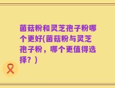 菌菇粉和灵芝孢子粉哪个更好(菌菇粉与灵芝孢子粉，哪个更值得选择？)