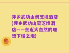 萍乡武功山灵芝境酒店(萍乡武功山灵芝境酒店——亲近大自然的理想下榻之地)
