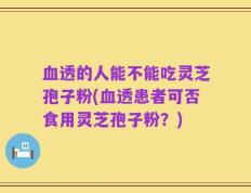 血透的人能不能吃灵芝孢子粉(血透患者可否食用灵芝孢子粉？)