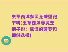 虫草西洋参灵芝破壁孢子粉(虫草西洋参灵芝孢子粉：更佳的营养和保健选择)