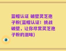 蓝帽认证 破壁灵芝孢子粉(蓝帽认证！挑战破壁，让你尽赏灵芝孢子粉的滋味)