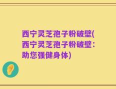 西宁灵芝孢子粉破壁(西宁灵芝孢子粉破壁：助您强健身体)