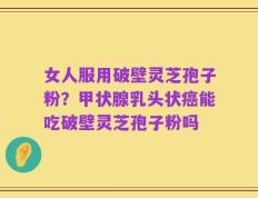 女人服用破壁灵芝孢子粉？甲状腺乳头状癌能吃破壁灵芝孢子粉吗
