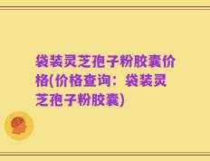 袋装灵芝孢子粉胶囊价格(价格查询：袋装灵芝孢子粉胶囊)