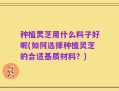 种植灵芝用什么料子好呢(如何选择种植灵芝的合适基质材料？)