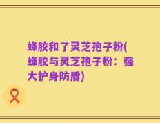 蜂胶和了灵芝孢子粉(蜂胶与灵芝孢子粉：强大护身防盾)